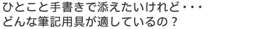 ひとこと手書きで添えたいのだけれど…どんな筆記用具が適しているの?