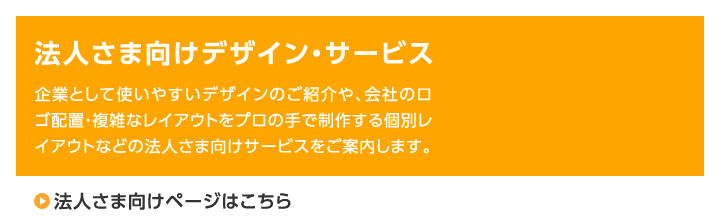 法人さま向けデザイン・サービス 企業として使いやすいデザインのご紹介や、会社のロゴ配置・複雑なレイアウトをプロの手で制作する個別レイアウトなどの法人さま向けサービスをご案内します。