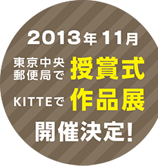 2013年11月　東京中央郵便局で授賞式
KITTEで作品展　開催決定！