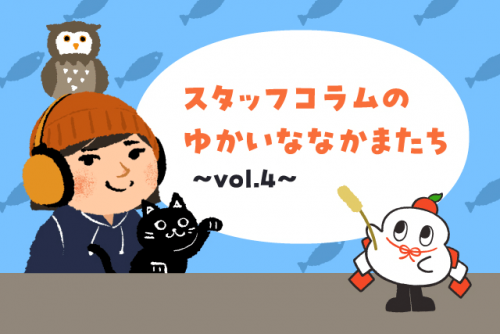 スタッフコラムのゆかいななかまたち vol.4