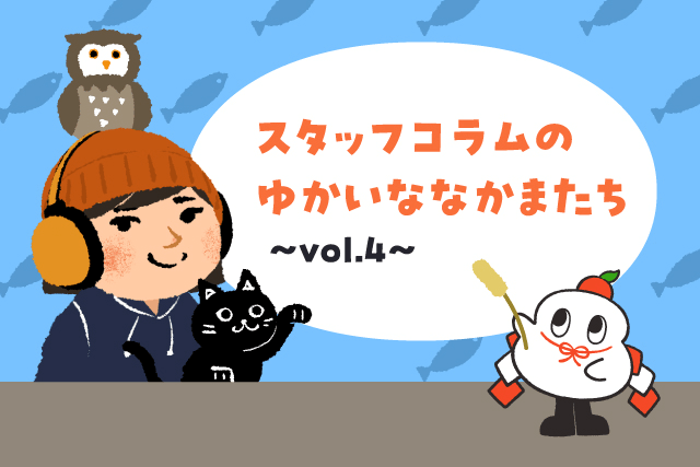 スタッフコラムのゆかいななかまたち vol.4