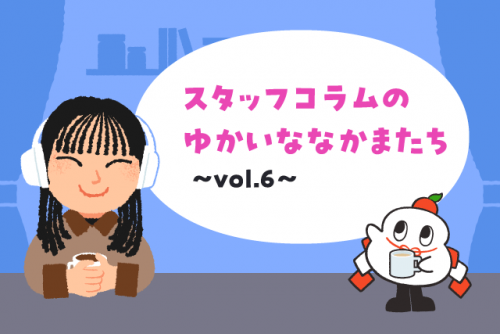 スタッフコラムのゆかいななかまたち vol.6