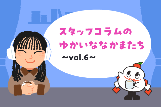 スタッフコラムのゆかいななかまたち vol.6