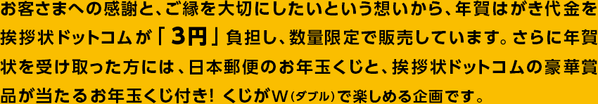 お客さまへの感謝と、ご縁を大切にしたいという想いから、
年賀はがき代金を挨拶状ドットコムが「3円」負担し、数量限定で販売しています。
さらに年賀状を受け取った方には、日本郵便のお年玉くじと、
挨拶状ドットコムの豪華賞品が当たるお年玉くじ付き!
くじがW(ダブル)で楽しめる企画です。