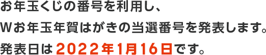 おお年玉くじの番号を利用し、Wお年玉年賀はがきの当選番号を発表します。
発表日は2022年1月16日です。